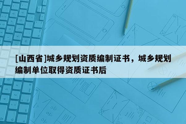 [山西省]城乡规划资质编制证书，城乡规划编制单位取得资质证书后