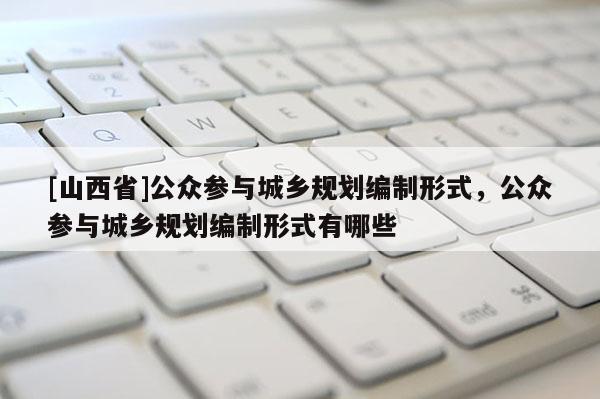 [山西省]公众参与城乡规划编制形式，公众参与城乡规划编制形式有哪些