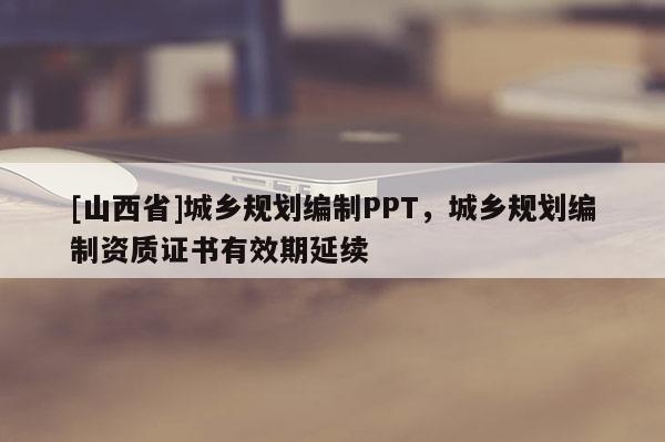 [山西省]城乡规划编制PPT，城乡规划编制资质证书有效期延续