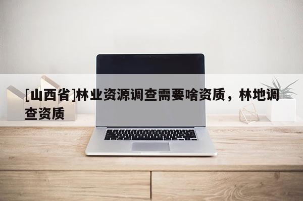 [山西省]林业资源调查需要啥资质，林地调查资质