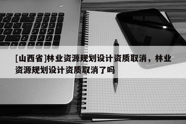 [山西省]林业资源规划设计资质取消，林业资源规划设计资质取消了吗