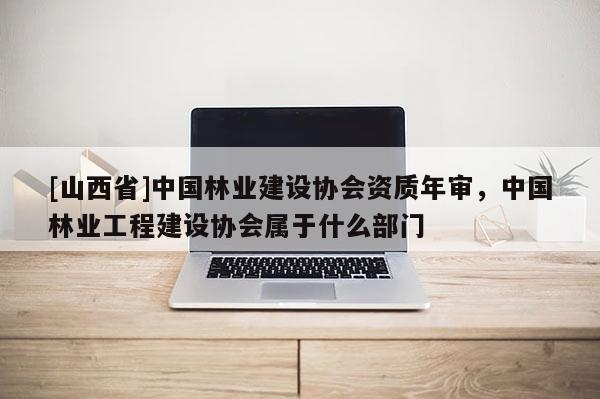 [山西省]中国林业建设协会资质年审，中国林业工程建设协会属于什么部门