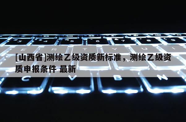[山西省]测绘乙级资质新标准，测绘乙级资质申报条件 最新