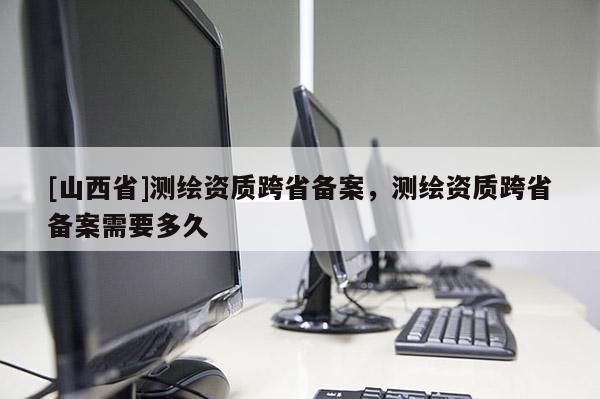 [山西省]测绘资质跨省备案，测绘资质跨省备案需要多久