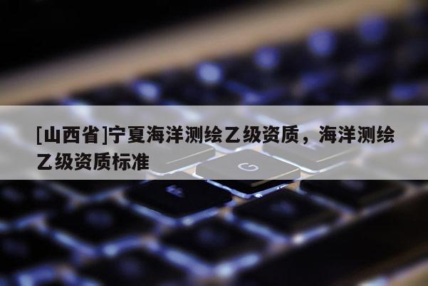 [山西省]宁夏海洋测绘乙级资质，海洋测绘乙级资质标准