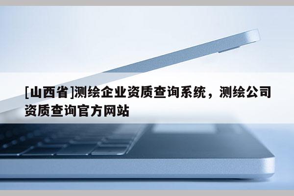 [山西省]测绘企业资质查询系统，测绘公司资质查询官方网站