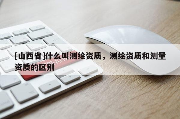 [山西省]什么叫测绘资质，测绘资质和测量资质的区别