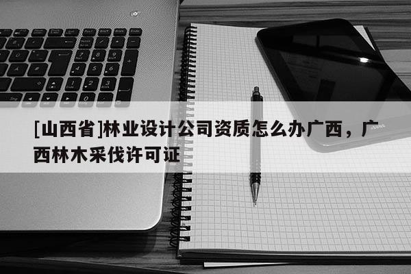 [山西省]林业设计公司资质怎么办广西，广西林木采伐许可证