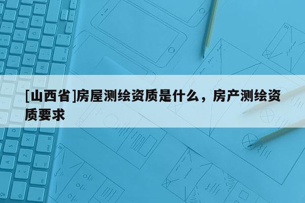 [山西省]房屋测绘资质是什么，房产测绘资质要求