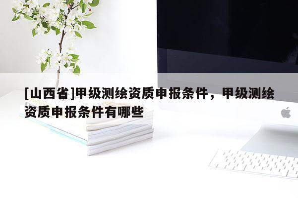 [山西省]甲级测绘资质申报条件，甲级测绘资质申报条件有哪些