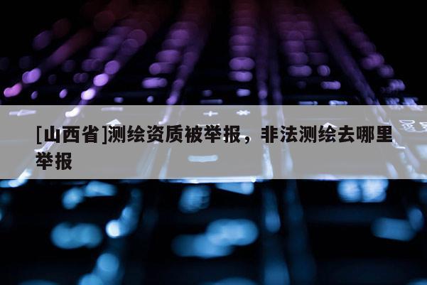 [山西省]测绘资质被举报，非法测绘去哪里举报