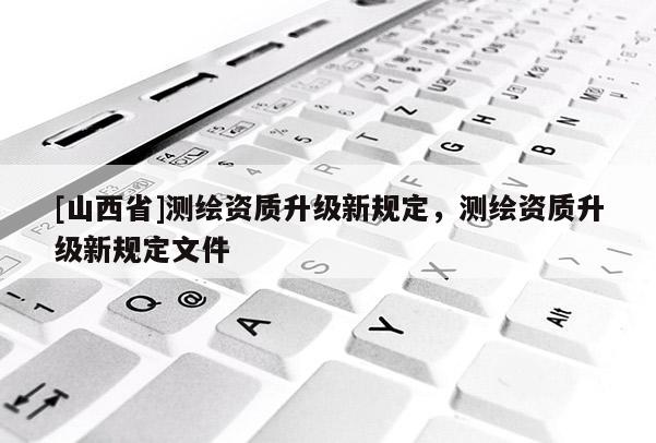 [山西省]测绘资质升级新规定，测绘资质升级新规定文件