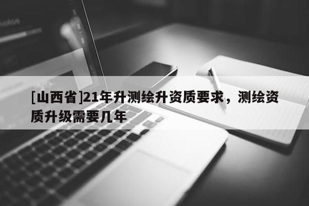 [山西省]21年升测绘升资质要求，测绘资质升级需要几年