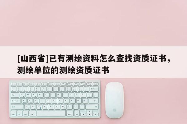 [山西省]已有测绘资料怎么查找资质证书，测绘单位的测绘资质证书