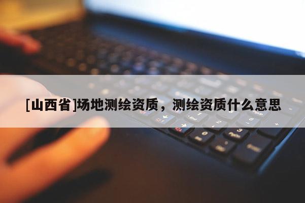 [山西省]场地测绘资质，测绘资质什么意思