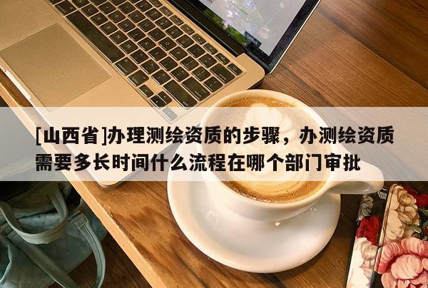 [山西省]办理测绘资质的步骤，办测绘资质需要多长时间什么流程在哪个部门审批