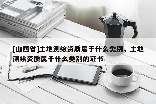 [山西省]土地测绘资质属于什么类别，土地测绘资质属于什么类别的证书