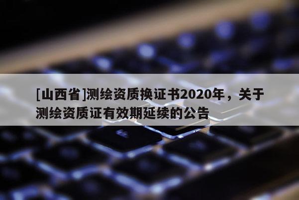 [山西省]测绘资质换证书2020年，关于测绘资质证有效期延续的公告