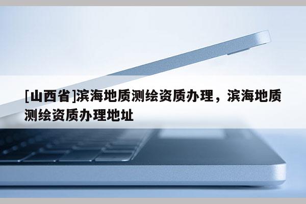 [山西省]滨海地质测绘资质办理，滨海地质测绘资质办理地址