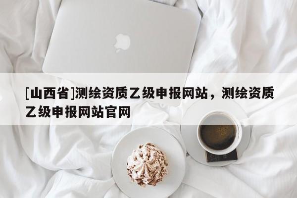 [山西省]测绘资质乙级申报网站，测绘资质乙级申报网站官网