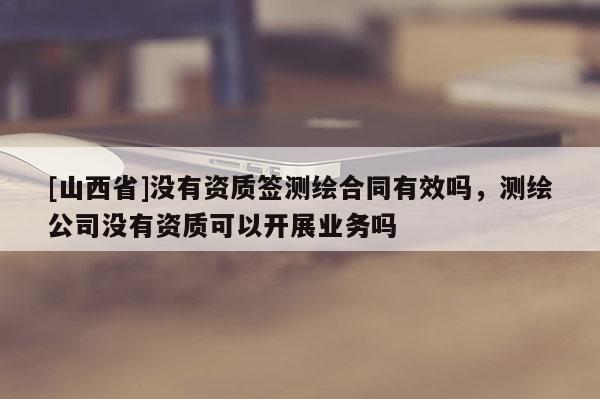 [山西省]没有资质签测绘合同有效吗，测绘公司没有资质可以开展业务吗