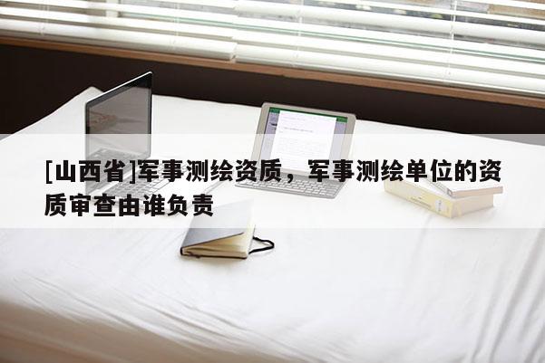 [山西省]军事测绘资质，军事测绘单位的资质审查由谁负责