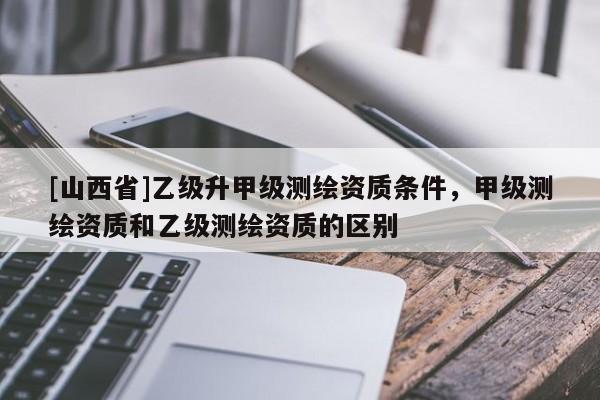 [山西省]乙级升甲级测绘资质条件，甲级测绘资质和乙级测绘资质的区别