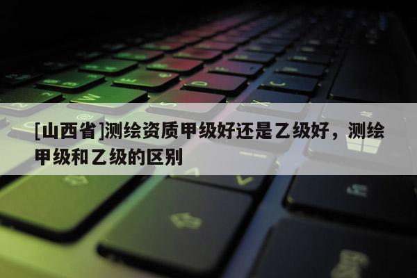 [山西省]测绘资质甲级好还是乙级好，测绘甲级和乙级的区别