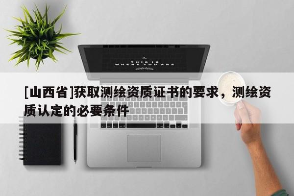 [山西省]获取测绘资质证书的要求，测绘资质认定的必要条件