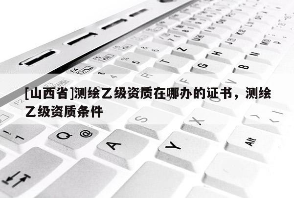 [山西省]测绘乙级资质在哪办的证书，测绘乙级资质条件