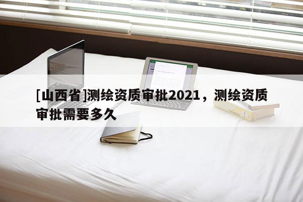 [山西省]测绘资质审批2021，测绘资质审批需要多久