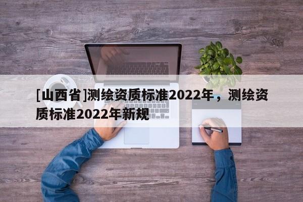 [山西省]测绘资质标准2022年，测绘资质标准2022年新规