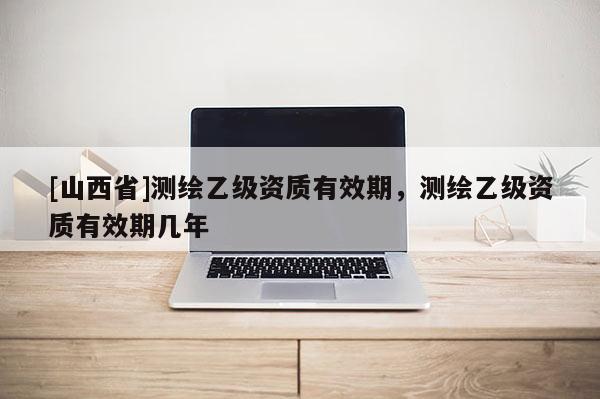 [山西省]测绘乙级资质有效期，测绘乙级资质有效期几年