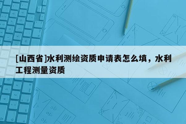 [山西省]水利测绘资质申请表怎么填，水利工程测量资质