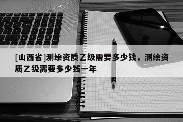 [山西省]测绘资质乙级需要多少钱，测绘资质乙级需要多少钱一年