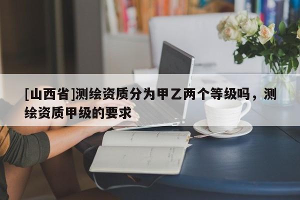 [山西省]测绘资质分为甲乙两个等级吗，测绘资质甲级的要求
