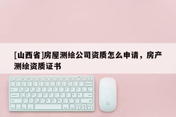 [山西省]房屋测绘公司资质怎么申请，房产测绘资质证书