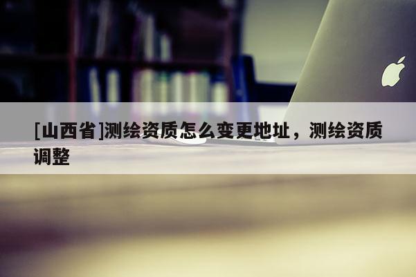 [山西省]测绘资质怎么变更地址，测绘资质调整