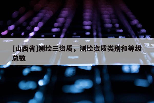 [山西省]测绘三资质，测绘资质类别和等级总数