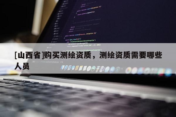 [山西省]购买测绘资质，测绘资质需要哪些人员