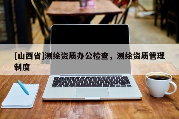 [山西省]测绘资质办公检查，测绘资质管理制度