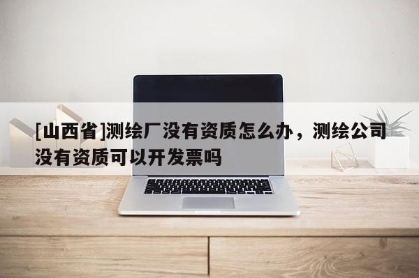 [山西省]测绘厂没有资质怎么办，测绘公司没有资质可以开发票吗