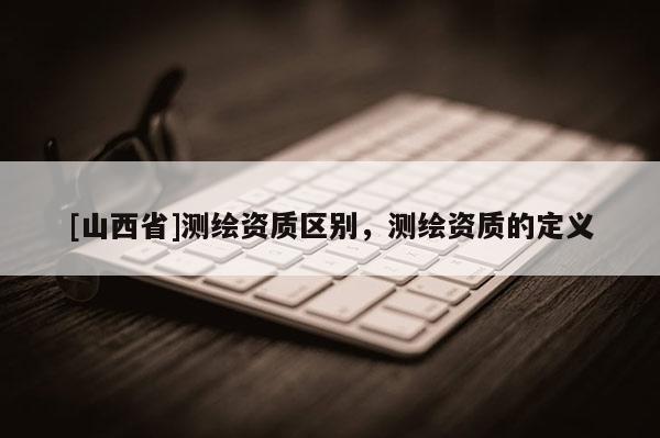 [山西省]测绘资质区别，测绘资质的定义