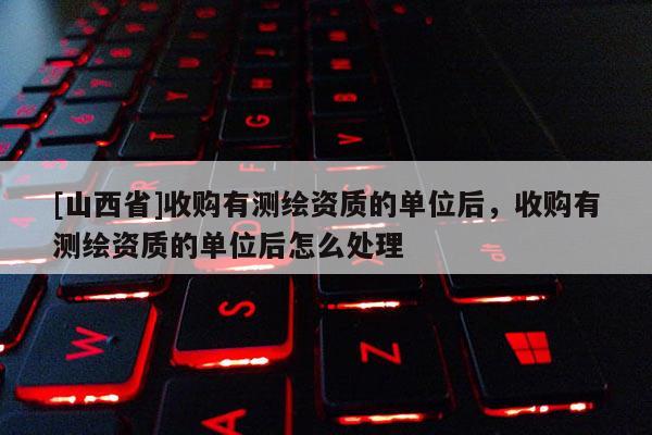 [山西省]收购有测绘资质的单位后，收购有测绘资质的单位后怎么处理
