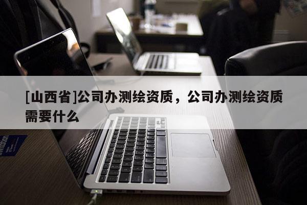 [山西省]公司办测绘资质，公司办测绘资质需要什么