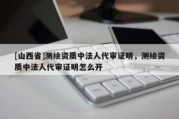 [山西省]测绘资质中法人代审证明，测绘资质中法人代审证明怎么开