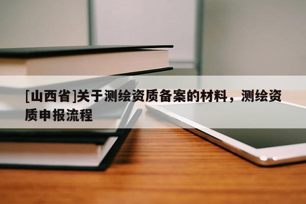 [山西省]关于测绘资质备案的材料，测绘资质申报流程