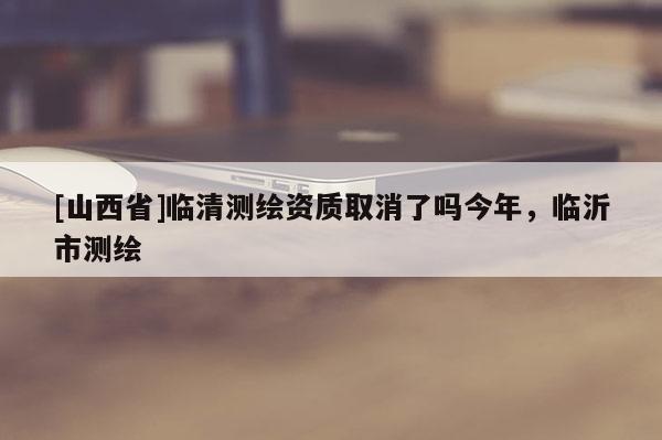 [山西省]临清测绘资质取消了吗今年，临沂市测绘