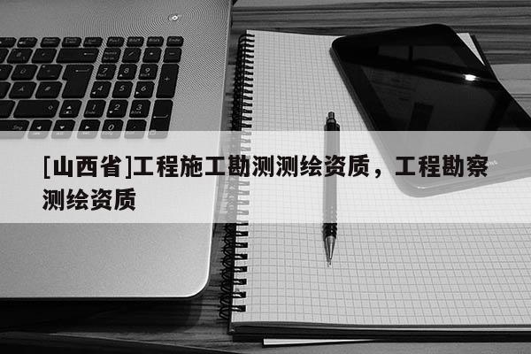 [山西省]工程施工勘测测绘资质，工程勘察测绘资质