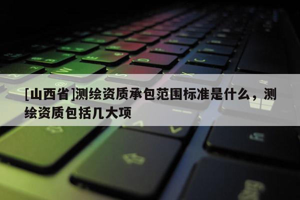 [山西省]测绘资质承包范围标准是什么，测绘资质包括几大项